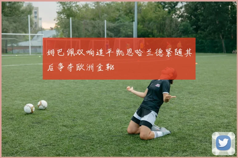 姆巴佩双响追平凯恩哈兰德紧随其后争夺欧洲金靴