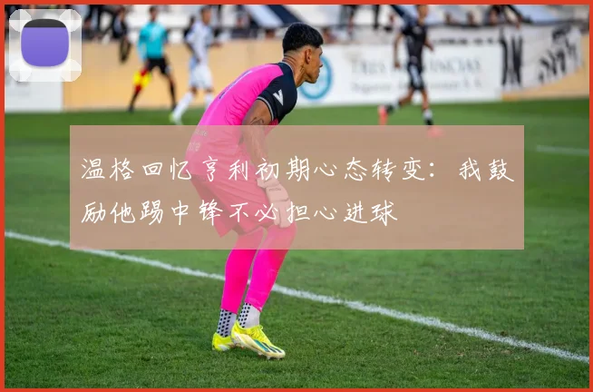 温格回忆亨利初期心态转变：我鼓励他踢中锋不必担心进球