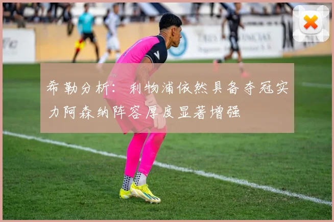 希勒分析：利物浦依然具备夺冠实力阿森纳阵容厚度显著增强