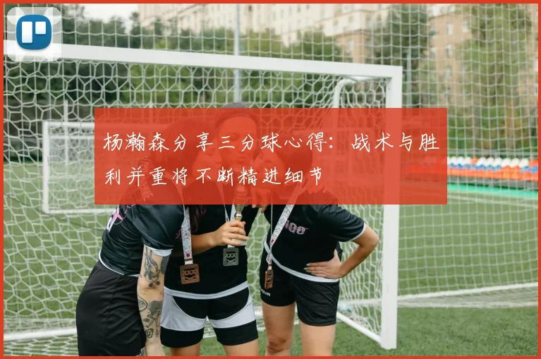 杨瀚森分享三分球心得：战术与胜利并重将不断精进细节