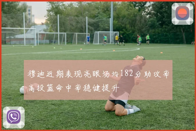 穆迪近期表现亮眼场均182分助攻率高投篮命中率稳健提升