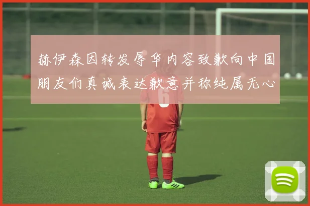 赫伊森因转发辱华内容致歉向中国朋友们真诚表达歉意并称纯属无心之过