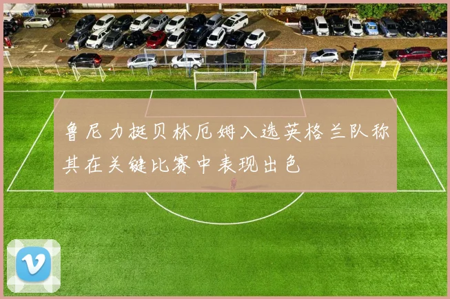鲁尼力挺贝林厄姆入选英格兰队称其在关键比赛中表现出色