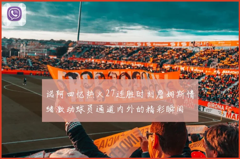 诺阿回忆热火27连胜时刻詹姆斯情绪激动球员通道内外的精彩瞬间