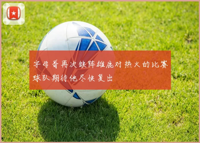 字母哥再次缺阵雄鹿对热火的比赛球队期待他尽快复出