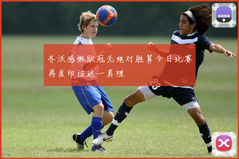 齐沃感慨欧冠无绝对胜算今日比赛再度印证这一真理